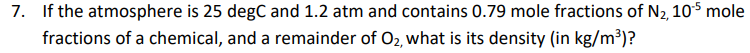 7. If the atmosphere is 25 degC and 1.2 atm and contains 0.79 mole fractions of N2, 10$ mole
fractions of a chemical, and a remainder of O2, what is its density (in kg/m³)?
