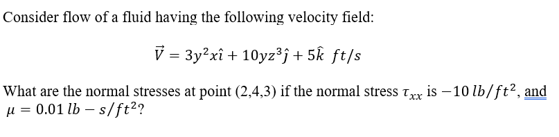 Consider flow of a fluid having the following velocity field:
V = 3y?xî + 10yz³j+5k ƒt/s
What are the normal stresses at point (2,4,3) if the normal stress Trx is – 10 lb/ft2, and
µ = 0.01 lb – s/ft²?
