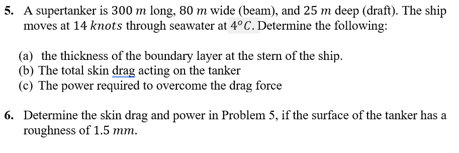5. A supertanker is 300 m long, 80 m wide (beam), and 25 m deep (draft). The ship
moves at 14 knots through seawater at 4° C. Determine the following:
(a) the thickness of the boundary layer at the stern of the ship.
(b) The total skin drag acting on the tanker
(c) The power required to overcome the drag force
6. Determine the skin drag and power in Problem 5, if the surface of the tanker has a
roughness of 1.5 mm.
