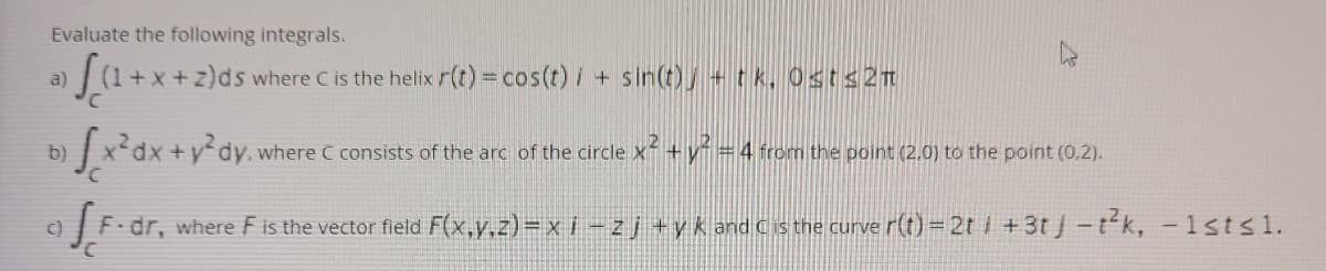 Evaluate the following integrals.
a)
+x+z)ds where Cis the helix r(t) = cos(t) i + sin(t), +t k, Osts2t
b)
x'dx +y°dy. where C consists of the arc of the circle x+y =4 from the point (2.0) to the point (0,2).
9 F.dr, where F is the vector field F(x,y.z)= x i - zj +yk and cs the curve r(t) = 2t i +3t j-t'k, -1sts1.
