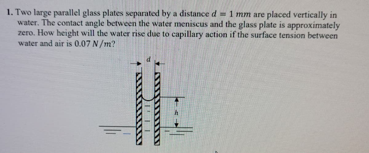 1. Two large parallel glass plates separated by a distance d
water. The contact angle between the water meniscus and the glass plate is approximately
zero. How height will the water rise due to capillary action if the surface tension between
water and air is 0.07 N/m?
= 1 mm are placed vertically in
