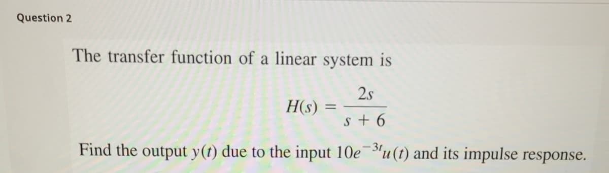 Question 2
The transfer function of a linear system is
2.s
H(s)
s + 6
Find the output y(t) due to the input 10e¯"u(t) and its impulse response.
-31
