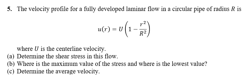 5. The velocity profile for a fully developed laminar flow in a circular pipe of radius R is
r2'
u(r) = U (1
R2
where U is the centerline velocity.
(a) Determine the shear stress in this flow.
(b) Where is the maximum value of the stress and where is the lowest value?
(c) Determine the average velocity.
