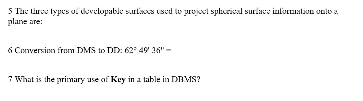 5 The three types of developable surfaces used to project spherical surface information onto a
plane are:
6 Conversion from DMS to DD: 62° 49' 36" =
7 What is the primary use of Key in a table in DBMS?
