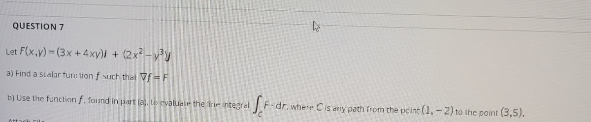 QUESTION 7
Let F(x,y)= (3x + 4xy)i
(2x² - v³J
a) Find a scalar function f such that Vf = F
b) Use the function f. found in part (a), to evaluate the line integral
F dr. where C is any path from the point (1,-2) to the point (3,5).
At+ach Fila
