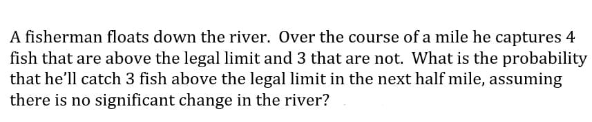 A fisherman floats down the river. Over the course of a mile he captures 4
fish that are above the legal limit and 3 that are not. What is the probability
that he'll catch 3 fish above the legal limit in the next half mile, assuming
there is no significant change in the river?
