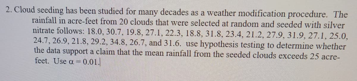 2. Cloud seeding has been studied for many decades as a weather modification procedure. The
rainfall in acre-feet from 20 clouds that were selected at random and seeded with silver
nitrate follows: 18.0, 30.7, 19.8, 27.1, 22.3, 18.8, 31.8, 23.4, 21.2, 27.9, 31.9, 27.1, 25.0,
24.7, 26.9, 21.8, 29.2, 34.8, 26.7, and 31.6. use hypothesis testing to determine whether
the data support a claim that the mean rainfall from the seeded clouds exceeds 25 acre-
feet. Use a =0.01.
