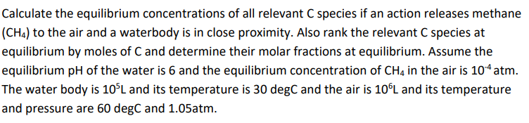 Calculate the equilibrium concentrations of all relevant C species if an action releases methane
(CH4) to the air and a waterbody is in close proximity. Also rank the relevant C species at
equilibrium by moles of C and determine their molar fractions at equilibrium. Assume the
equilibrium pH of the water is 6 and the equilibrium concentration of CH4 in the air is 10 atm.
The water body is 10°L and its temperature is 30 degC and the air is 10°L and its temperature
and pressure are 60 degC and 1.05atm.
