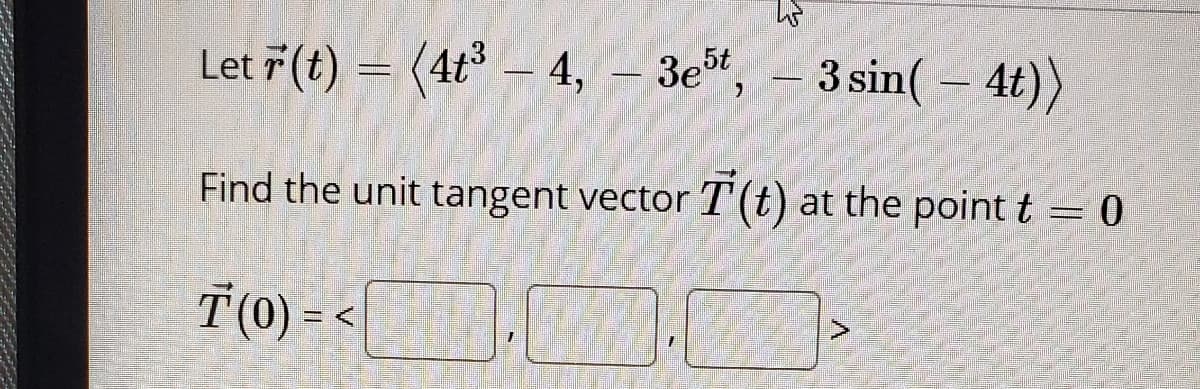 Let 7 (t) = (4t – 4, - 3e,
3 sin( – 4t))
3e5t
Find the unit tangent vector T(t) at the point t = 0
T(0) =

