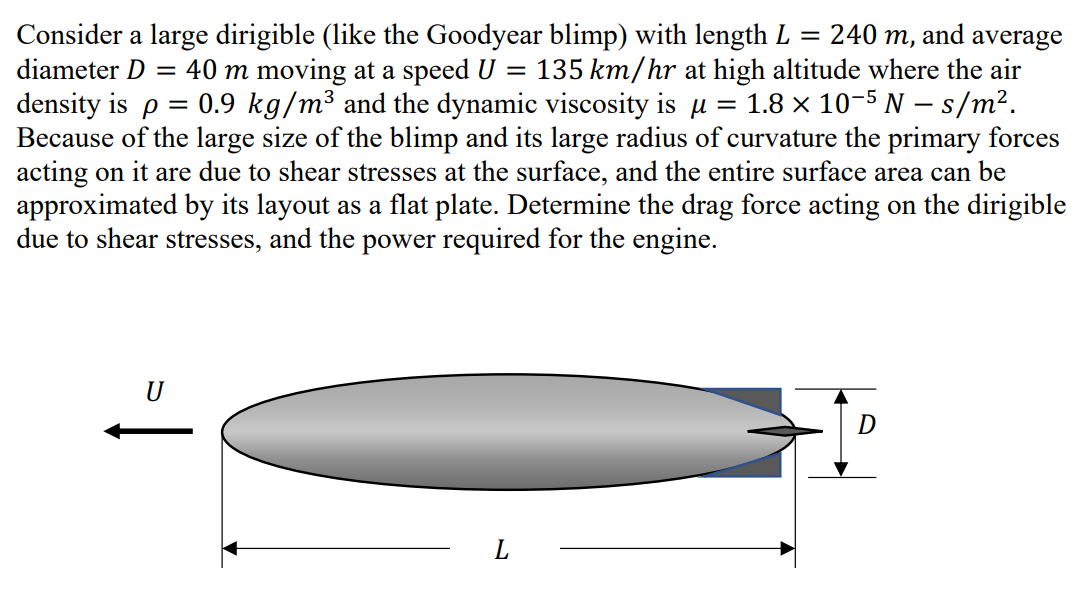 Consider a large dirigible (like the Goodyear blimp) with length L = 240 m, and average
diameter D = 40 m moving at a speed U = 135 km/hr at high altitude where the air
density is p = 0.9 kg/m³ and the dynamic viscosity is u = 1.8 x 10-5 N – s/m².
Because of the large size of the blimp and its large radius of curvature the primary forces
acting on it are due to shear stresses at the surface, and the entire surface area can be
approximated by its layout as a flat plate. Determine the drag force acting on the dirigible
due to shear stresses, and the power required for the engine.
