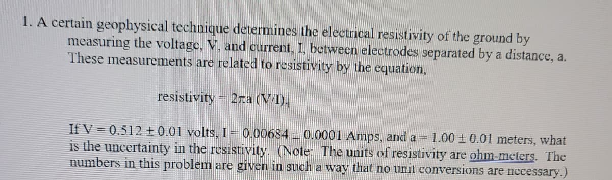 1. A certain geophysical technique determines the electrical resistivity of the ground by
measuring the voltage, V, and current, I, between electrodes separated by a distance, a.
These measurements are related to resistivity by the equation,
resistivity = 2za (VI).
1.00 +0.01 meters, what
If V = 0.512 +0.01 volts, I–0.00684 ± 0.0001 Amps, and a =
is the uncertainty in the resistivity. (Note: The units of resistivity are ohm-meters. The
numbers in this problem are given in such a way that no unit conversions are necessary.)
