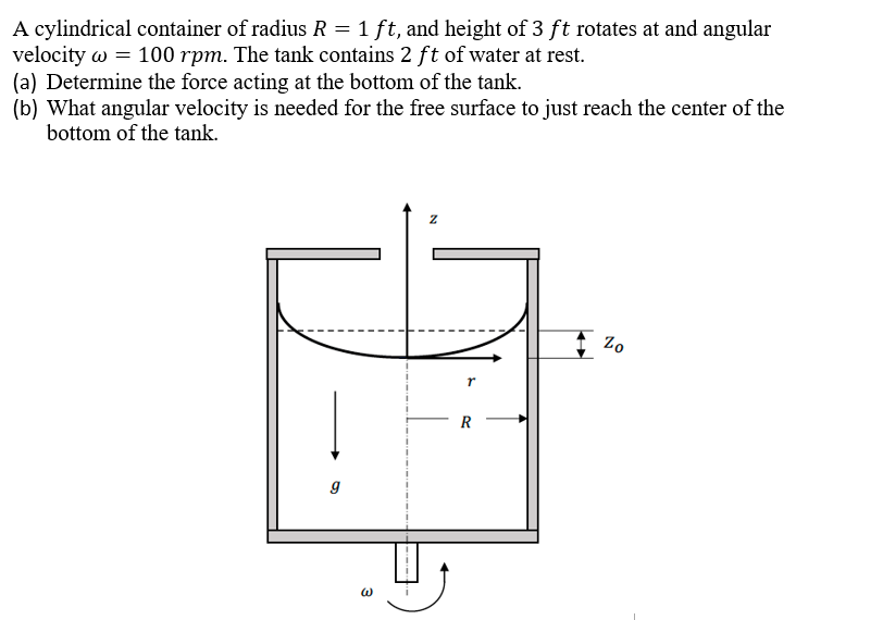 A cylindrical container of radius R = 1 ft, and height of 3 ft rotates at and angular
velocity w = 100 rpm. The tank contains 2 ft of water at rest.
(a) Determine the force acting at the bottom of the tank.
(b) What angular velocity is needed for the free surface to just reach the center of the
bottom of the tank.
R
