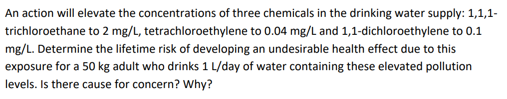 An action will elevate the concentrations of three chemicals in the drinking water supply: 1,1,1-
trichloroethane to 2 mg/L, tetrachloroethylene to 0.04 mg/L and 1,1-dichloroethylene to 0.1
mg/L. Determine the lifetime risk of developing an undesirable health effect due to this
exposure for a 50 kg adult who drinks 1 L/day of water containing these elevated pollution
levels. Is there cause for concern? Why?
