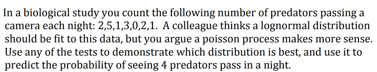 In a biological study you count the following number of predators passing a
camera each night: 2,5,1,3,0,2,1. A colleague thinks a lognormal distribution
should be fit to this data, but you argue a poisson process makes more sense.
Use any of the tests to demonstrate which distribution is best, and use it to
predict the probability of seeing 4 predators pass in a night.
