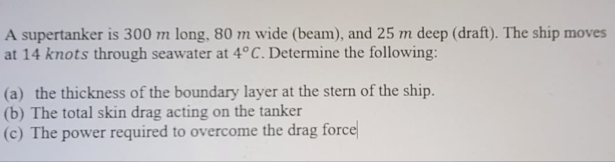 A supertanker is 300 m long, 80 m wide (beam), and 25 m deep (draft). The ship moves
at 14 knots through seawater at 4°C. Determine the following:
(a) the thickness of the boundary layer at the stern of the ship.
(b) The total skin drag acting on the tanker
(c) The power required to overcome the drag force
