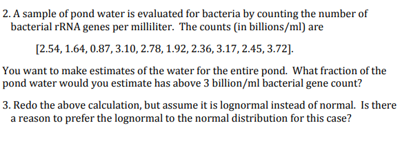 2. A sample of pond water is evaluated for bacteria by counting the number of
bacterial rRNA genes per milliliter. The counts (in billions/ml) are
[2.54, 1.64, 0.87, 3.10, 2.78, 1.92, 2.36, 3.17, 2.45, 3.72].
You want to make estimates of the water for the entire pond. What fraction of the
pond water would you estimate has above 3 billion/ml bacterial gene count?
3. Redo the above calculation, but assume it is lognormal instead of normal. Is there
a reason to prefer the lognormal to the normal distribution for this case?

