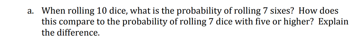a. When rolling 10 dice, what is the probability of rolling 7 sixes? How does
this compare to the probability of rolling 7 dice with five or higher? Explain
the difference.
