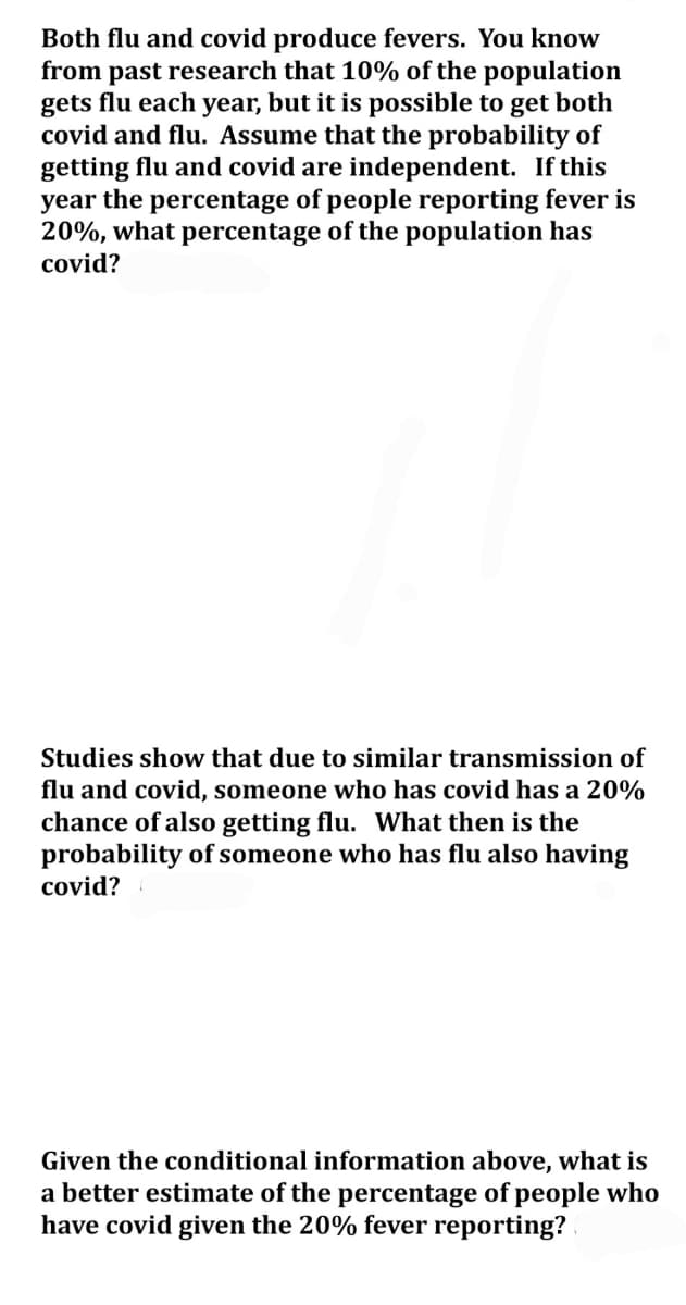 Both flu and covid produce fevers. You know
from past research that 10% of the population
gets flu each year, but it is possible to get both
covid and flu. Assume that the probability of
getting flu and covid are independent. If this
year the percentage of people reporting fever is
20%, what percentage of the population has
covid?
Studies show that due to similar transmission of
flu and covid, someone who has covid has a 20%
chance of also getting flu. What then is the
probability of someone who has flu also having
covid?
Given the conditional information above, what is
a better estimate of the percentage of people who
have covid given the 20% fever reporting?
