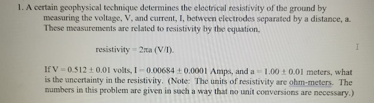 1. A certain geophysical technique determines the electrical resistivity of the ground by
measuring the voltage, V, and current, I, between electrodes separated by a distance, a.
These measurements are related to resistivity by the equation,
resistivity = 2ra (V/I).
If V = 0.512 + 0.01 volts, I= 0.00684 + 0.0001 Amps, and a = 1.00 + 0.01 meters, what
is the uncertainty in the resistivity. (Note: The units of resistivity are ohm-meters. The
numbers in this problem are given in such a way that no unit conversions are necessary.)

