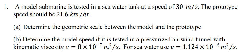 1. A model submarine is tested in a sea water tank at a speed of 30 m/s. The prototype
speed should be 21.6 km/hr.
(a) Determine the geometric scale between the model and the prototype
(b) Determine the model speed if it is tested in a pressurized air wind tunnel with
12/s.
kinematic viscosity v = 8 × 10-7 m² /s. For sea water use v = 1.124 × 10-6 m² /s.
