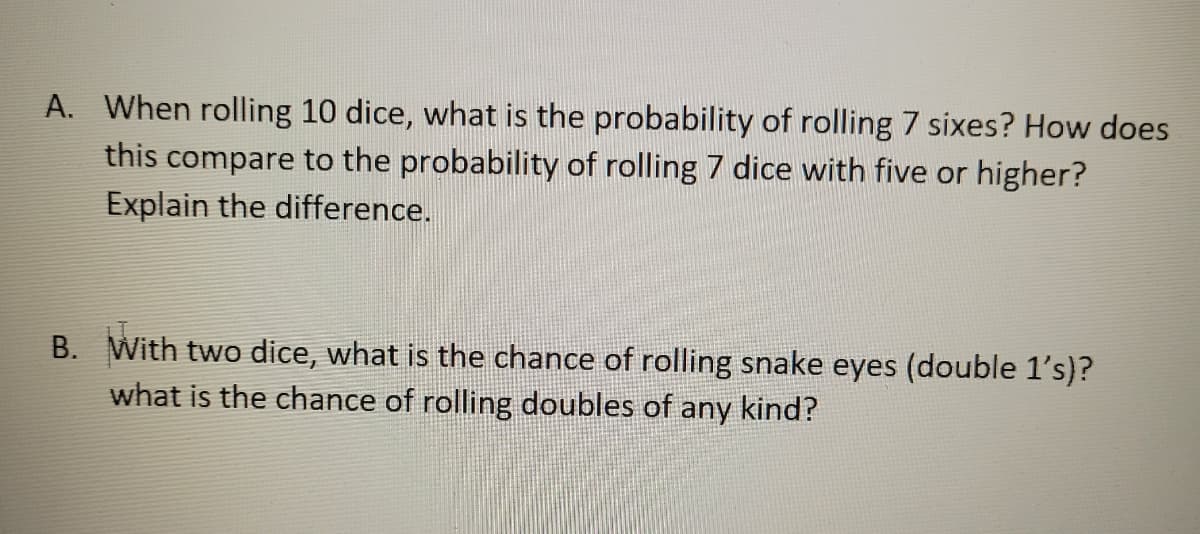 A. When rolling 10 dice, what is the probability of rolling 7 sixes? How does
this compare to the probability of rolling 7 dice with five or higher?
Explain the difference.
B. With two dice, what is the chance of rolling snake eyes (double 1's)?
what is the chance of rolling doubles of any kind?
