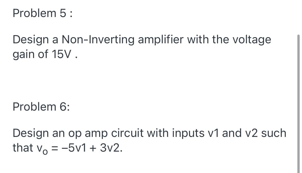 Problem 5 :
Design a Non-Inverting amplifier with the voltage
gain of 15V .
Problem 6:
Design an op amp circuit with inputs v1 and v2 such
that v, = -5v1 + 3v2.
