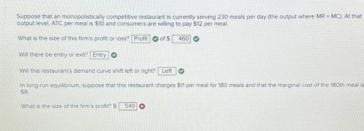 Suppose that an monopolistically competitive restaurant is currently serving 230 meals per day (the output where MR = MC). At that
output level, ATC per meal is $10 and consumers are willing to pay $12 per meal.
What is the size of this firm's profit or loss? Profit
Will there be entry or exit? Entry
>
of $ 460
Will this restaurant's demand curve shift left or right? Left
In long-run equilibrium, suppose that this restaurant charges $11 per meal for 180 meals and that the marginal cost of the 180th meal is
$8.
What is the size of the firm's profit? $ 540 x