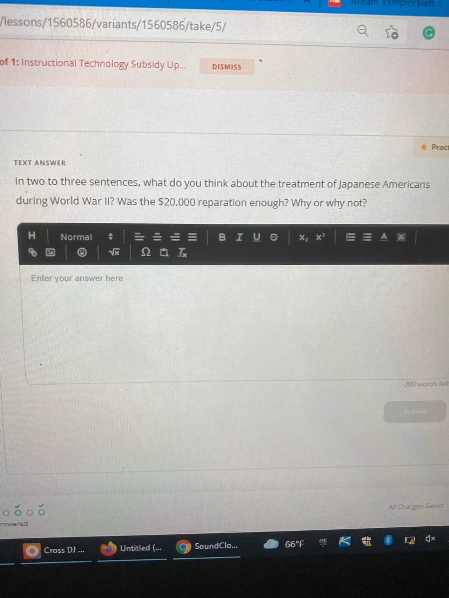 Vxmpireslatt
/lessons/1560586/variants/1560586/take/5/
of 1: Instructional Technology Subsidy Up...
DISMISS
* Pract
TEXT ANSWER
In two to three sentences, what do you think about the treatment of Japanese Americans
during World War II? Was the $20,000 reparation enough? Why or why not?
H.
Normal
=小 山川
BIUS x, x
而世 A E
Enter your answer here
300 words left
Submit
All ChangesSaved
nswered
EPC
SoundClo...
66°F
Cross DJ ...
Untitled (...
