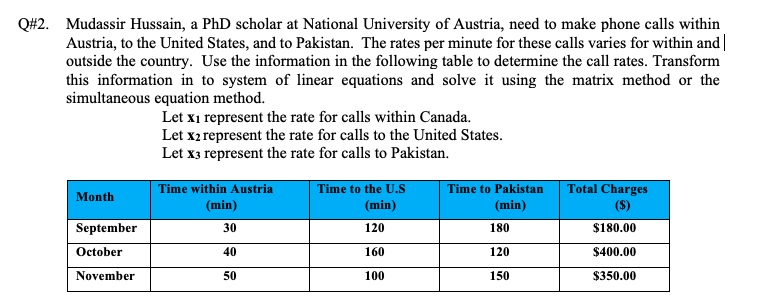 Q#2. Mudassir Hussain, a PhD scholar at National University of Austria, need to make phone calls within
Austria, to the United States, and to Pakistan. The rates per minute for these calls varies for within and|
outside the country. Use the information in the following table to determine the call rates. Transform
this information in to system of linear equations and solve it using the matrix method or the
simultaneous equation method.
Let x1 represent the rate for calls within Canada.
Let x2 represent the rate for calls to the United States.
Let x3 represent the rate for calls to Pakistan.
Time within Austria
(min)
Time to the U.S
Time to Pakistan
Total Charges
Month
(min)
(min)
(S)
September
30
120
180
$180.00
October
40
160
120
$400.00
November
50
100
150
$350.00
