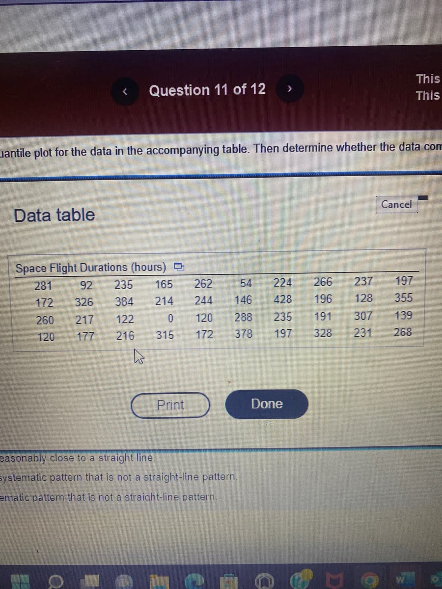 Data table
Question 11 of 12
antile plot for the data in the accompanying table. Then determine whether the data com
Space Flight Durations (hours)
281
172
260
120
92 235 165
326
384 214
217
122
177 216
0
315
Print
>
262
54 224
266
244 146
196
428
120 288 235
172
easonably close to a straight line.
systematic pattern that is not a straight-line pattern.
ematic pattern that is not a straight-line pattern.
237
128
191 307
378 197 328 231
Done
Cancel
197
355
This
This
139
268