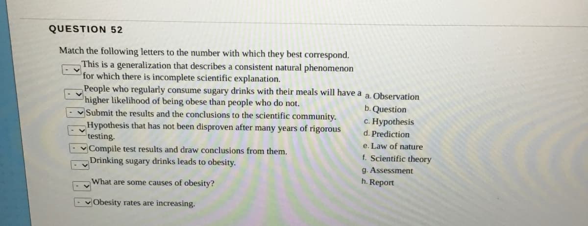 QUESTION 52
Match the following letters to the number with which they best correspond.
This is a generalization that describes a consistent natural phenomenon
for which there is incomplete scientific explanation.
People who regularly consume sugary drinks with their meals will have a
higher likelihood of being obese than people who do not.
vSubmit the results and the conclusions to the scientific community.
Hypothesis that has not been disproven after many years of rigorous
testing.
v Compile test results and draw conclusions from them.
Drinking sugary drinks leads to obesity.
a. Observation
b. Question
c. Hypothesis
d. Prediction
e. Law of nature
f. Scientific theory
g. Assessment
h. Report
What are some causes of obesity?
- vObesity rates are increasing.
