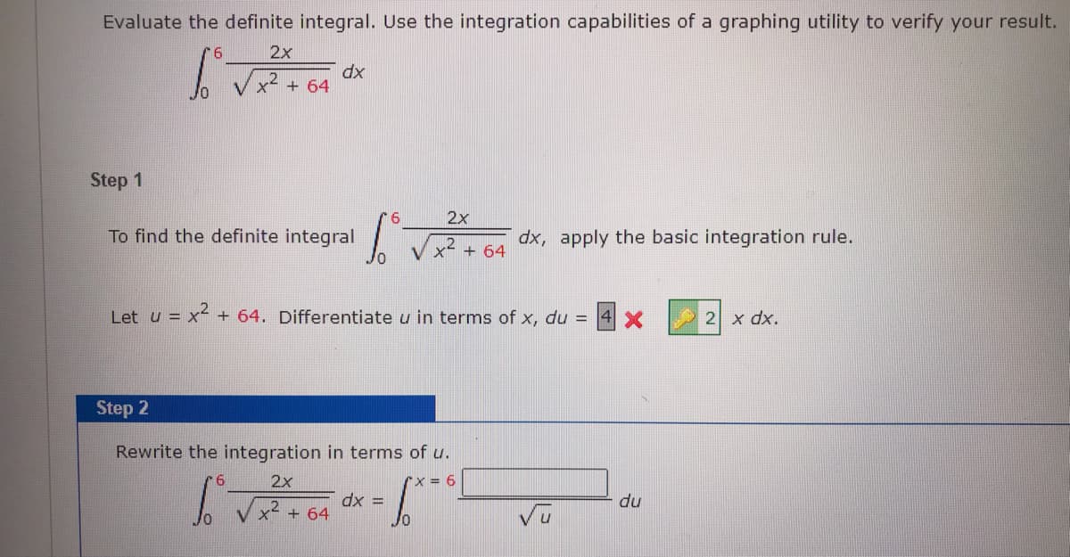 Evaluate the definite integral. Use the integration capabilities of a graphing utility to verify your result.
2x
dx
+ 64
Step 1
6
2x
To find the definite integral
dx, apply the basic integration rule.
+ 64
Let u = x- + 64. Differentiate u in terms of x, du = 4 X
2 x dx.
Step 2
Rewrite the integration in terms of u.
9.
2x
Xx=6
dx =
du
x + 64
