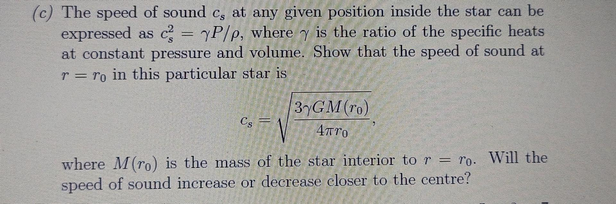 (c) The speed of sound c, at any given position inside the star can be
expressed as c = yP/p, where y is the ratio of the specific heats
at constant pressure and volume. Show that the speed of sound at
r = ro in this particular star is
S.
37GM(To)
Cs =
where M(ro) is the mass of the star interior to r = ro. Will the
speed of sound increase or decrease closer to the centre?
