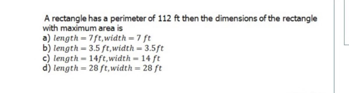 A rectangle has a perimeter of 112 ft then the dimensions of the rectangle
with maximum area is
a) length = 7ft,width =7 ft
b) length = 3.5 ft,width = 3.5ft
c) length = 14ft,width = 14 ft
d) length = 28 ft,width = 28 ft
