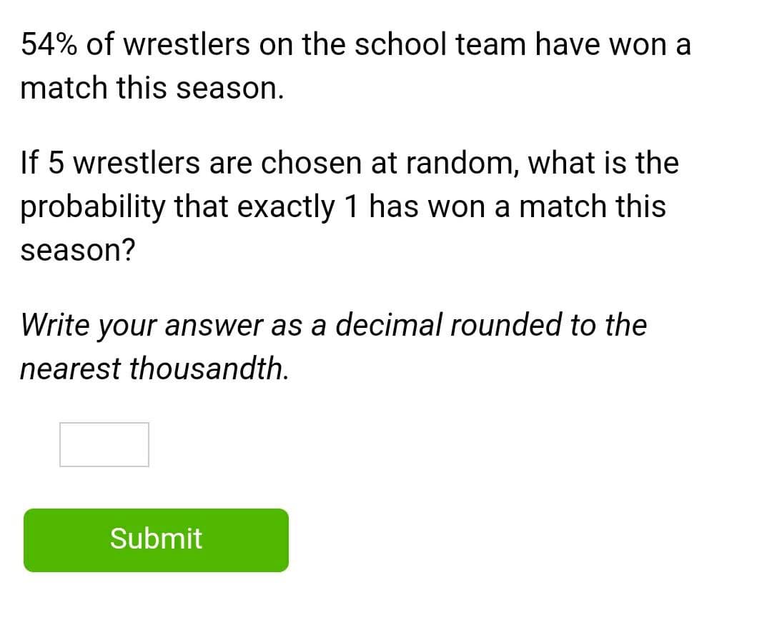 54% of wrestlers on the school team have won a
match this season.
If 5 wrestlers are chosen at random, what is the
probability that exactly 1 has won a match this
season?
Write your answer as a decimal rounded to the
nearest thousandth.
Submit
