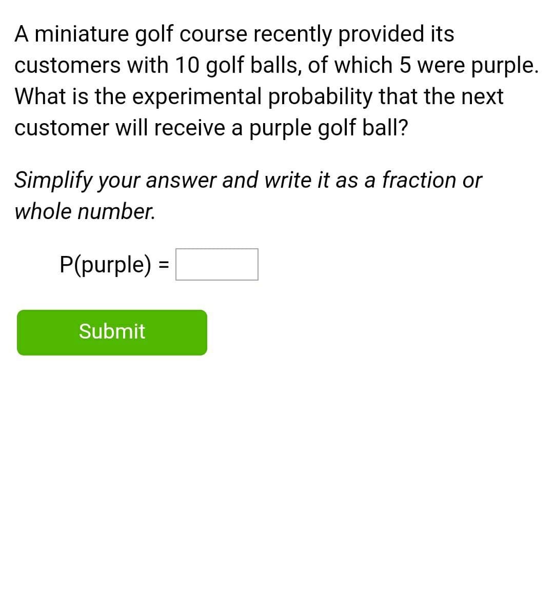 A miniature golf course recently provided its
customers with 10 golf balls, of which 5 were purple.
What is the experimental probability that the next
customer will receive a purple golf ball?
Simplify your answer and write it as a fraction or
whole number.
P(purple) =
%3D
Submit
