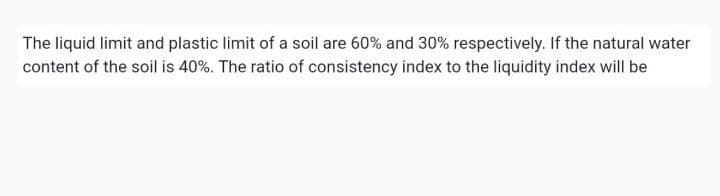 The liquid limit and plastic limit of a soil are 60% and 30% respectively. If the natural water
content of the soil is 40%. The ratio of consistency index to the liquidity index will be
