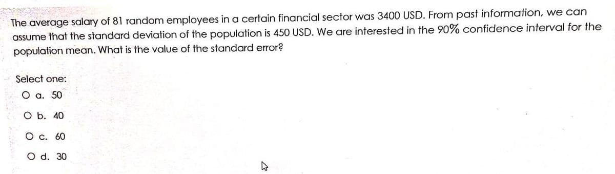 The average salary of 81 random employees in a certain financial sector was 3400 USD. From past information, we can
assume that the standard deviation of the population is 450 USD. We are interested in the 90% confidence interval for the
population mean. What is the value of the standard error?
Select one:
O a. 50
O b. 40
O c. 60
O d. 30
