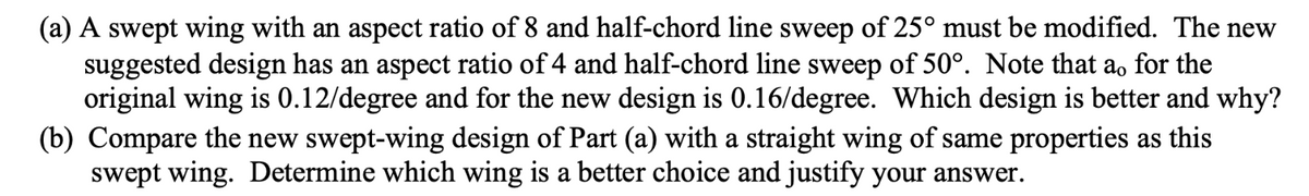 (a) A swept wing with an aspect ratio of 8 and half-chord line sweep of 25° must be modified. The new
suggested design has an aspect ratio of 4 and half-chord line sweep of 50°. Note that a, for the
original wing is 0.12/degree and for the new design is 0.16/degree. Which design is better and why?
(b) Compare the new swept-wing design of Part (a) with a straight wing of same properties as this
swept wing. Determine which wing is a better choice and justify your answer.
