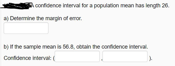 confidence interval for a population mean has length 26.
a) Determine the margin of error.
b) If the sample mean is 56.8, obtain the confidence interval.
Confidence interval: (
|).
