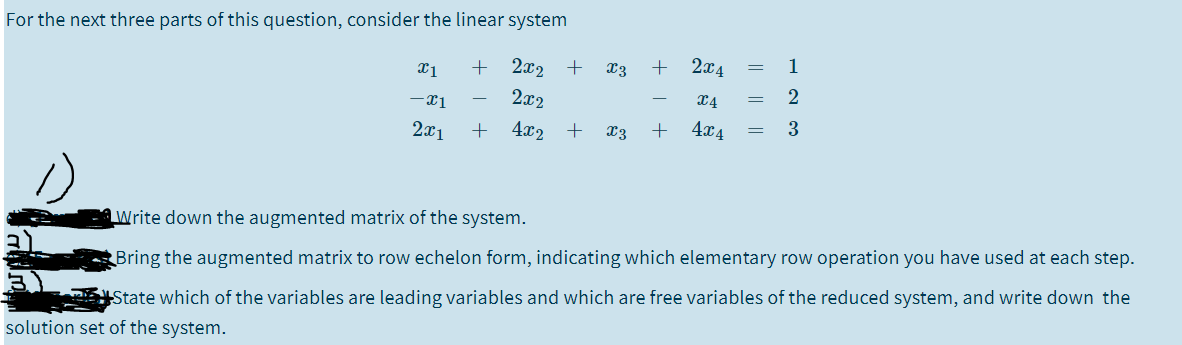 For the next three parts of this question, consider the linear system
2x2 +
x3
+ 2x4
1
2x2
2
2x1
4x2
X3
+
4x4
aWrite down the augmented matrix of the system.
Bring the augmented matrix to row echelon form, indicating which elementary row operation you have used at each step.
State which of the variables are leading variables and which are free variables of the reduced system, and write down the
solution set of the system.
|| ||
