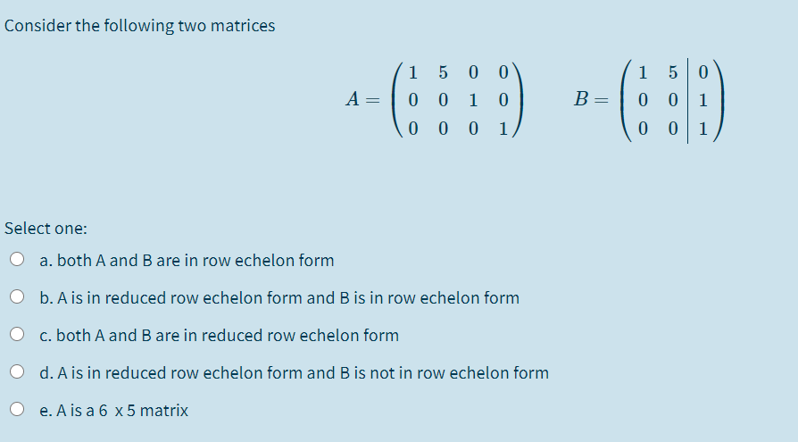 Consider the following two matrices
1
0 0
1
A =
0 0
1
B :
1
0 0 0 1
1
Select one:
a. both A and B are in row echelon form
O b. A is in reduced row echelon form and B is in row echelon form
c. both A and B are in reduced row echelon form
O d. A is in reduced row echelon form and B is not in row echelon form
O e. A is a 6 x 5 matrix
