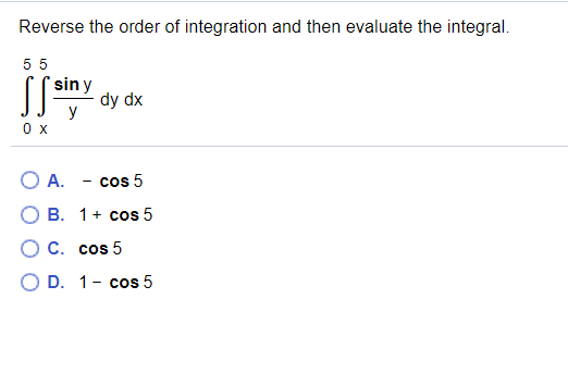 Reverse the order of integration and then evaluate the integral.
5 5
sin y
SS dy dx
0 x
O A. - cos 5
О В. 1+ сos 5
О С. сcos 5
O D. 1- cos 5

