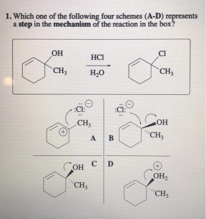 1. Which one of the following four schemes (A-D) represents
a step in the mechanism of the reaction in the box?
OH
CI
HCI
CH3
H,0
CH3
:Ci:
COH
:Cl:
CH3
+,
"CH3
A
B
Сон С
OH
+)
COH,
"CH3
"CH3
