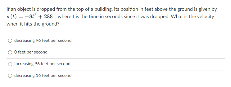 If an object is dropped from the top of a building, its position in feet above the ground is given by
s (t) = -8t2 + 288 ,where t is the time in seconds since it was dropped. What is the velocity
when it hits the ground?
decreasing 96 feet per second
O feet per second
Increasing 96 feet per second
decreasing 16 feet per second
