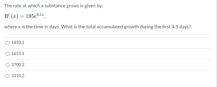 The rate at which a substance grows is given by:
R' (x) = 195e0.5z,
where x is the time in days. What is the total accumulated growth during the first 4.5 days?
1850.1
1655.1
3700.2
3310.2
