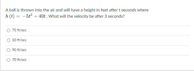 A ball is thrown into the air and will have a height in feet after t seconds where
h (t) = -5t2 + 40t . What will the velocity be after 3 seconds?
75 ft/sec
10 ft/sec
90 ft/sec
70 ft/sec
