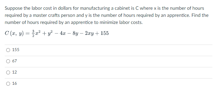 Suppose the labor cost in dollars for manufacturing a cabinet is C where x is the number of hours
required by a master crafts person and y is the number of hours required by an apprentice. Find the
number of hours required by an apprentice to minimize labor costs.
C (r, y) =
² + y? – 4x – 8y – 2xy + 155
-
-
155
67
12
O 16
