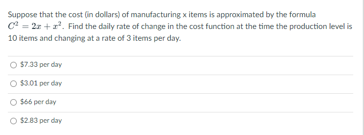 Suppose that the cost (in dollars) of manufacturing x items is approximated by the formula
C2 = 2x + x2. Find the daily rate of change in the cost function at the time the production level is
10 items and changing at a rate of 3 items per day.
$7.33 per day
$3.01 per day
$66 per day
$2.83 per day
