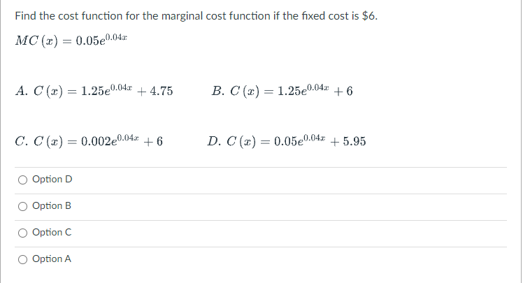 Find the cost function for the marginal cost function if the fixed cost is $6.
MC (x) = 0.05e0.04x
A. C (x) = 1.25e0.04r + 4.75
B. C (x) = 1.25e0.04x + 6
C. C (x) = 0.002e0.04 + 6
D. C (x) = 0.05e0.04x + 5.95
Option D
Option B
Option C
Option A
